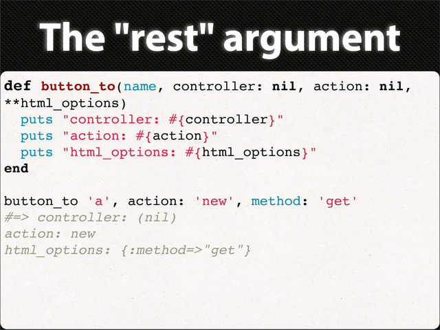 The "rest" argument
def button_to(name, controller: nil, action: nil,
**html_options)
puts "controller: #{controller}"
puts "action: #{action}"
puts "html_options: #{html_options}"
end
button_to 'a', action: 'new', method: 'get'
#=> controller: (nil)
action: new
html_options: {:method=>"get"}
