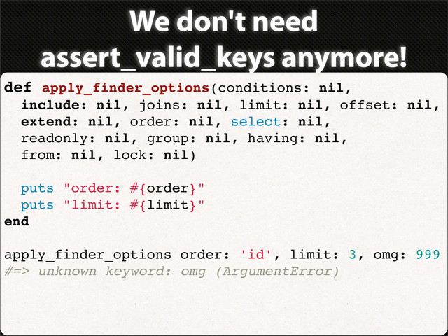 We don't need
assert_valid_keys anymore!
def apply_finder_options(conditions: nil,
include: nil, joins: nil, limit: nil, offset: nil,
extend: nil, order: nil, select: nil,
readonly: nil, group: nil, having: nil,
from: nil, lock: nil)
puts "order: #{order}"
puts "limit: #{limit}"
end
apply_finder_options order: 'id', limit: 3, omg: 999
#=> unknown keyword: omg (ArgumentError)
