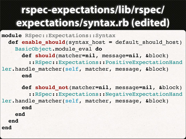 rspec-expectations/lib/rspec/
expectations/syntax.rb (edited)
module RSpec::Expectations::Syntax
def enable_should(syntax_host = default_should_host)
BasicObject.module_eval do
def should(matcher=nil, message=nil, &block)
::RSpec::Expectations::PositiveExpectationHand
ler.handle_matcher(self, matcher, message, &block)
end
def should_not(matcher=nil, message=nil, &block)
::RSpec::Expectations::NegativeExpectationHand
ler.handle_matcher(self, matcher, message, &block)
end
end
end
end
