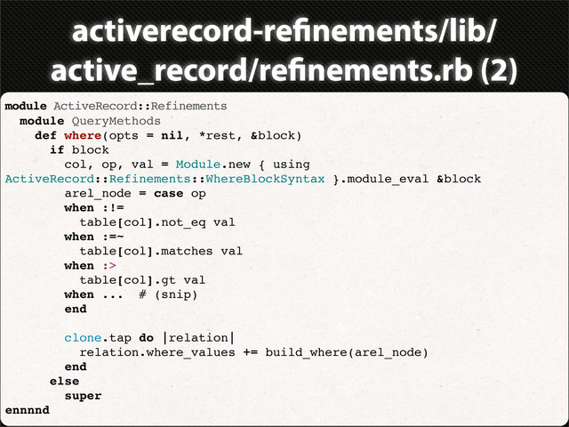 activerecord-re nements/lib/
active_record/re nements.rb (2)
module ActiveRecord::Refinements
module QueryMethods
def where(opts = nil, *rest, &block)
if block
col, op, val = Module.new { using
ActiveRecord::Refinements::WhereBlockSyntax }.module_eval &block
arel_node = case op
when :!=
table[col].not_eq val
when :=~
table[col].matches val
when :>
table[col].gt val
when ... # (snip)
end
clone.tap do |relation|
relation.where_values += build_where(arel_node)
end
else
super
ennnnd
