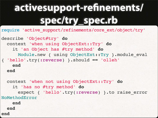 activesupport-re nements/
spec/try_spec.rb
require 'active_support/refinements/core_ext/object/try'
describe 'Object#try' do
context 'when using ObjectExt::Try' do
it 'an Object has #try method' do
Module.new { using ObjectExt::Try }.module_eval
{ 'hello'.try(:reverse) }.should == 'olleh'
end
end
context 'when not using ObjectExt::Try' do
it 'has no #try method' do
expect { 'hello'.try(:reverse) }.to raise_error
NoMethodError
end
end
end
