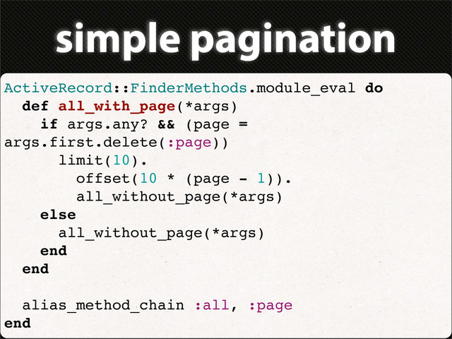 simple pagination
ActiveRecord::FinderMethods.module_eval do
def all_with_page(*args)
if args.any? && (page =
args.first.delete(:page))
limit(10).
offset(10 * (page - 1)).
all_without_page(*args)
else
all_without_page(*args)
end
end
alias_method_chain :all, :page
end
