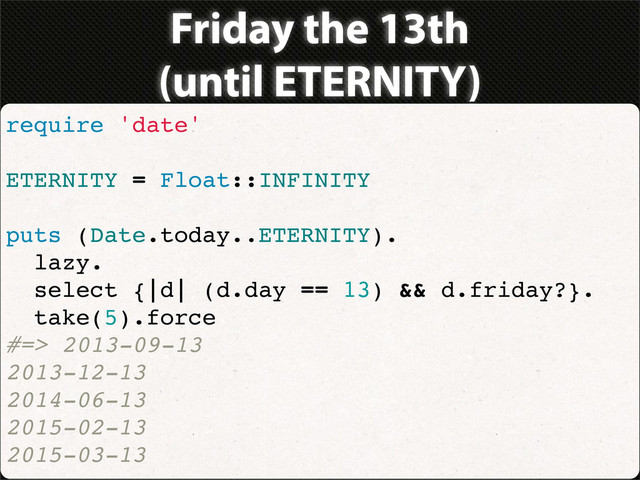 Friday the 13th
(until ETERNITY)
require 'date'
ETERNITY = Float::INFINITY
puts (Date.today..ETERNITY).
lazy.
select {|d| (d.day == 13) && d.friday?}.
take(5).force
#=> 2013-09-13
2013-12-13
2014-06-13
2015-02-13
2015-03-13
