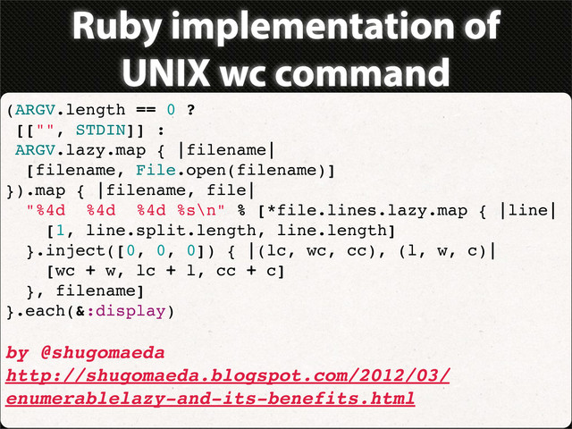 Ruby implementation of
UNIX wc command
(ARGV.length == 0 ?
[["", STDIN]] :
ARGV.lazy.map { |filename|
[filename, File.open(filename)]
}).map { |filename, file|
"%4d %4d %4d %s\n" % [*file.lines.lazy.map { |line|
[1, line.split.length, line.length]
}.inject([0, 0, 0]) { |(lc, wc, cc), (l, w, c)|
[wc + w, lc + l, cc + c]
}, filename]
}.each(&:display)
by @shugomaeda
http://shugomaeda.blogspot.com/2012/03/
enumerablelazy-and-its-benefits.html
