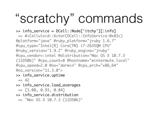 >> info_service = DCell::Node['itchy'][:info]
=> #
>> info_service.uptime
=> 42
>> info_service.load_averages
=> [1.08, 0.93, 0.84]
>> info_service.distribution
=> "Mac OS X 10.7.3 (11D50b)"
“scratchy” commands
