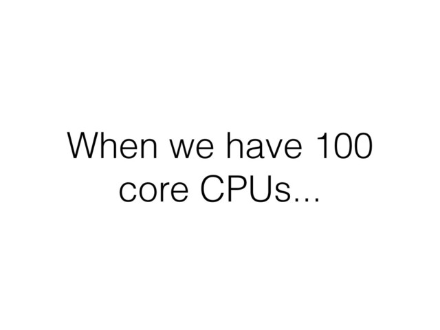 When we have 100
core CPUs...
