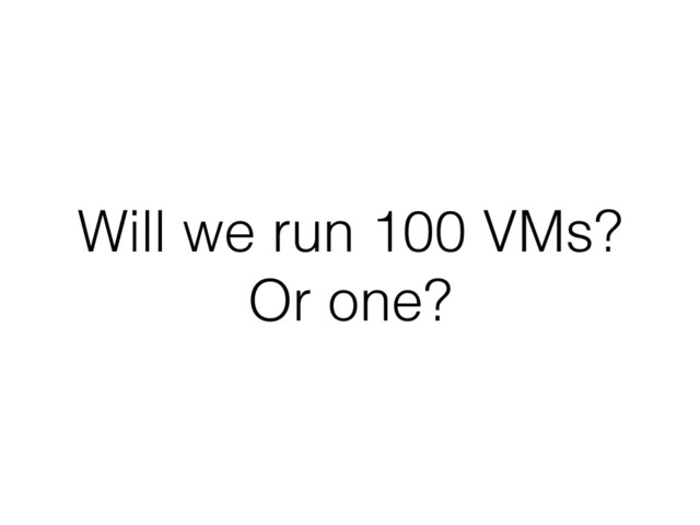 Will we run 100 VMs?
Or one?
