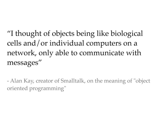 “I thought of objects being like biological
cells and/or individual computers on a
network, only able to communicate with
messages”
- Alan Kay, creator of Smalltalk, on the meaning of "object
oriented programming"
