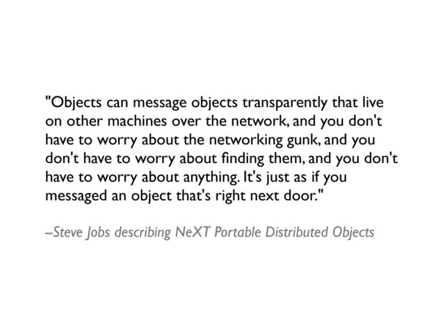 "Objects can message objects transparently that live
on other machines over the network, and you don't
have to worry about the networking gunk, and you
don't have to worry about ﬁnding them, and you don't
have to worry about anything. It's just as if you
messaged an object that's right next door."
--Steve Jobs describing NeXT Portable Distributed Objects
