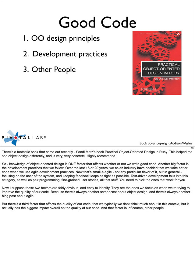 Good Code
1. OO design principles
Other People
2. Development practices
3.
Book cover copyright Addison Wesley
16
There’s a fantastic book that came out recently - Sandi Metz’s book Practical Object-Oriented Design in Ruby. This helped me
see object design differently, and is very, very concrete. Highly recommend.
So - knowledge of object-oriented deisgn is ONE factor that affects whether or not we write good code. Another big factor is
the development practices that we follow. Over the last 15 or 20 years, we as an industry have decided that we write better
code when we use agile development practices. Now that’s small-a agile - not any particular flavor of it, but in general -
focusing on the user of the system, and keeping feedback loops as tight as possible. Test-driven development falls into this
category, as well as pair programming, fine-grained user stories, all that stuff. You need to pick the ones that work for you.
Now I suppose those two factors are fairly obvious, and easy to identify. They are the ones we focus on when we’re trying to
improve the quality of our code. Because there’s always another screencast about object design, and there’s always another
blog post about agile.
But there’s a third factor that affects the quality of our code, that we typically we don’t think much about in this context, but it
actually has the biggest impact overall on the quality of our code. And that factor is, of course, other people.
