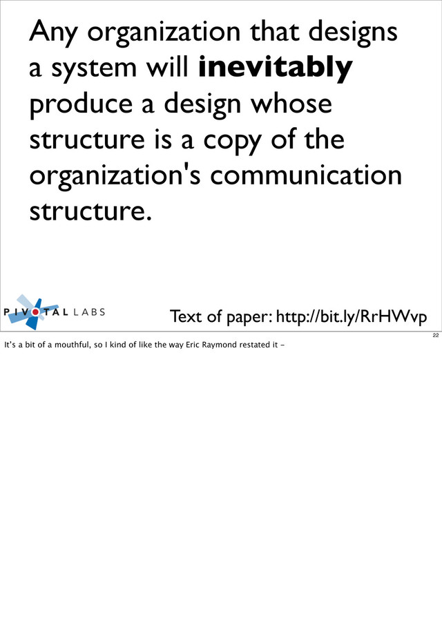 Any organization that designs
a system will inevitably
produce a design whose
structure is a copy of the
organization's communication
structure.
Text of paper: http://bit.ly/RrHWvp
22
It’s a bit of a mouthful, so I kind of like the way Eric Raymond restated it -
