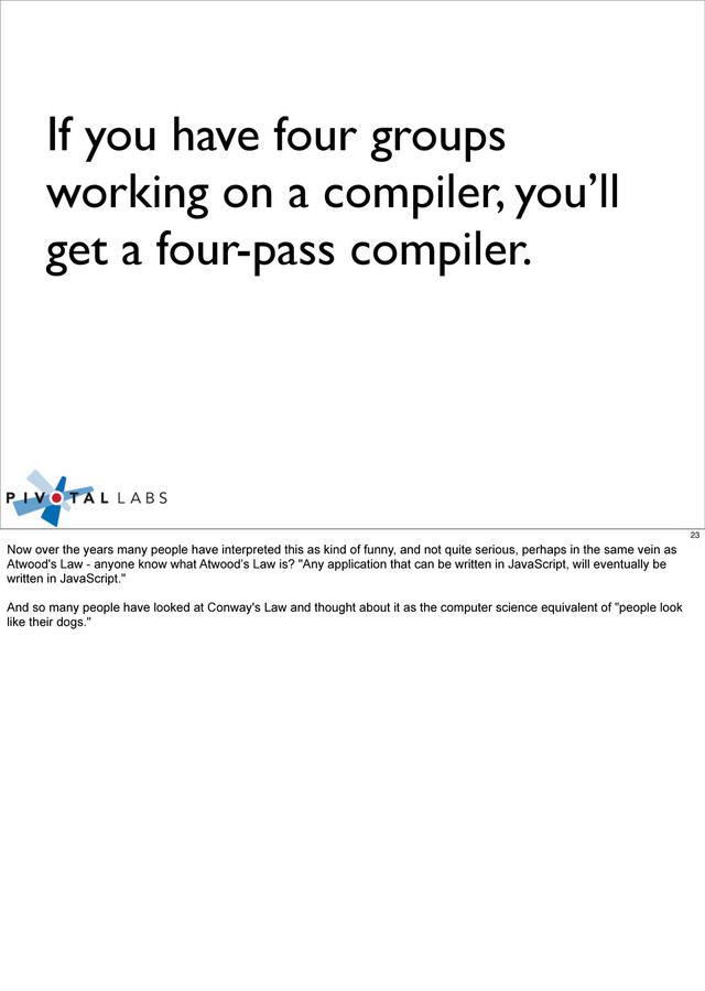 If you have four groups
working on a compiler, you’ll
get a four-pass compiler.
23
Now over the years many people have interpreted this as kind of funny, and not quite serious, perhaps in the same vein as
Atwood's Law - anyone know what Atwood’s Law is? "Any application that can be written in JavaScript, will eventually be
written in JavaScript."
And so many people have looked at Conway's Law and thought about it as the computer science equivalent of "people look
like their dogs."
