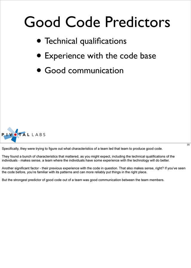 Good Code Predictors
• Technical qualiﬁcations
• Experience with the code base
• Good communication
35
Specifically, they were trying to figure out what characteristics of a team led that team to produce good code.
They found a bunch of characteristics that mattered, as you might expect, including the technical qualifications of the
individuals - makes sense, a team where the individuals have some experience with the technology will do better.
Another significant factor - their previous experience with the code in question. That also makes sense, right? If you’ve seen
the code before, you’re familiar with its patterns and can more reliably put things in the right place.
But the strongest predictor of good code out of a team was good communication between the team members.
