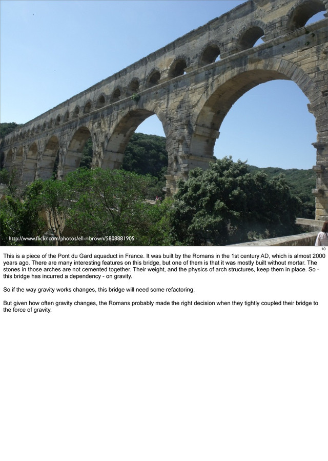 http://www.ﬂickr.com/photos/ell-r-brown/5808881905
10
This is a piece of the Pont du Gard aquaduct in France. It was built by the Romans in the 1st century AD, which is almost 2000
years ago. There are many interesting features on this bridge, but one of them is that it was mostly built without mortar. The
stones in those arches are not cemented together. Their weight, and the physics of arch structures, keep them in place. So -
this bridge has incurred a dependency - on gravity.
So if the way gravity works changes, this bridge will need some refactoring.
But given how often gravity changes, the Romans probably made the right decision when they tightly coupled their bridge to
the force of gravity.

