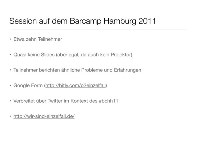 Session auf dem Barcamp Hamburg 2011
• Etwa zehn Teilnehmer
• Quasi keine Slides (aber egal, da auch kein Projektor)
• Teilnehmer berichten ähnliche Probleme und Erfahrungen
• Google Form (http://bitly.com/o2einzelfall)
• Verbreitet über Twitter im Kontext des #bchh11
• http://wir-sind-einzelfall.de/
