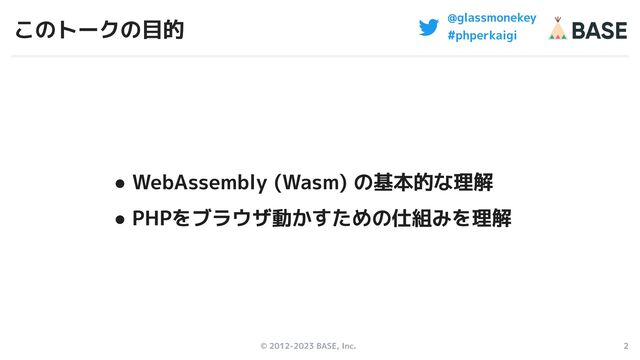 © 2012-2023 BASE, Inc. 2
@glassmonekey
#phperkaigi
このトークの目的
● WebAssembly (Wasm) の基本的な理解
● PHPをブラウザ動かすための仕組みを理解
