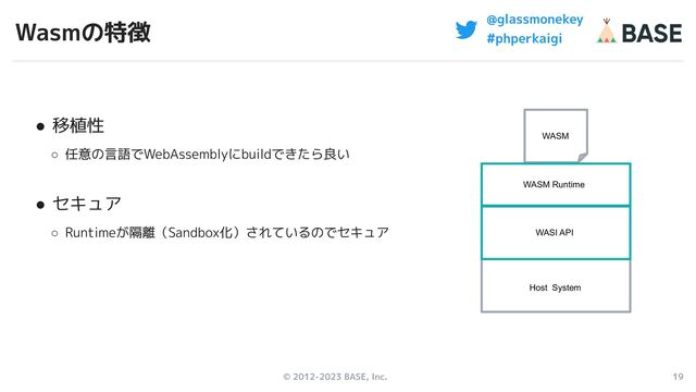 © 2012-2023 BASE, Inc. 19
@glassmonekey
#phperkaigi
Wasmの特徴
● 移植性
○ 任意の言語でWebAssemblyにbuildできたら良い
● セキュア
○ Runtimeが隔離（Sandbox化）されているのでセキュア
WASM
Host System
WASI API
WASM Runtime
