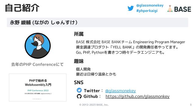 © 2012-2023 BASE, Inc. 3
@glassmonekey
#phperkaigi
自己紹介
所属
BASE 株式会社 BASE BANKチーム Engineering Program Manager
資金調達プロダクト「YELL BANK」の開発責任者やってます。
Go, PHP, Pythonを書きつつ時々データエンジニアも。
趣味
個人開発
最近は日帰り温泉とかも　　
SNS
Twitter： @glassmonekey　
Github： https://github.com/glassmonkey
永野 峻輔 (ながの しゅんすけ）
去年のPHP Conferenceにて
