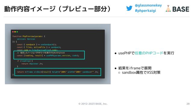 © 2012-2023 BASE, Inc. 28
@glassmonekey
#phperkaigi
動作内容イメージ（プレビュー部分）
● usePHPで任意のPHPコードを実行
● 結果をiframeで展開
○ sandbox属性でXSS対策
