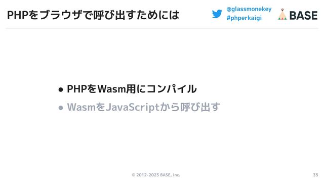 © 2012-2023 BASE, Inc. 35
@glassmonekey
#phperkaigi
PHPをブラウザで呼び出すためには
● PHPをWasm用にコンパイル
● WasmをJavaScriptから呼び出す

