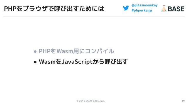 © 2012-2023 BASE, Inc. 49
@glassmonekey
#phperkaigi
PHPをブラウザで呼び出すためには
● PHPをWasm用にコンパイル
● WasmをJavaScriptから呼び出す

