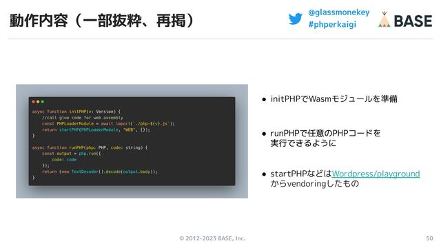 © 2012-2023 BASE, Inc. 50
@glassmonekey
#phperkaigi
動作内容（一部抜粋、再掲）
● initPHPでWasmモジュールを準備
● runPHPで任意のPHPコードを
実行できるように
● runPHPで任意のPHPコードを
実行できるように
● runPHPで任意のPHPコードを
実行できるように
● runPHPで任意のPHPコードを
実行できるように
● startPHPなどはWordpress/playground
からvendoringしたもの
