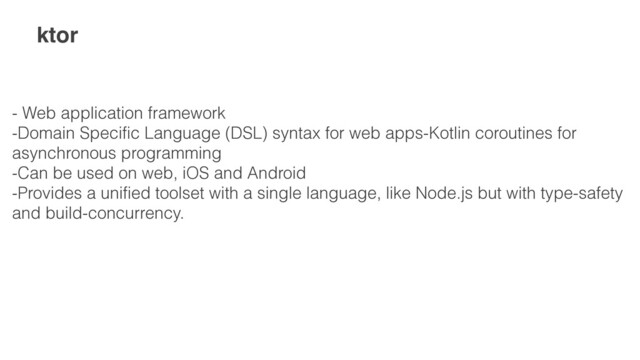 ktor
- Web application framework
 
-Domain Specific Language (DSL) syntax for web apps-Kotlin coroutines for
asynchronous programming
 
-Can be used on web, iOS and Android
 
-Provides a unified toolset with a single language, like Node.js but with type-safety
and build-concurrency.
 
