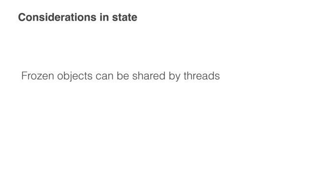 Considerations in state
Frozen objects can be shared by threads
