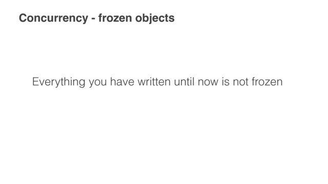 Concurrency - frozen objects
Everything you have written until now is not frozen

