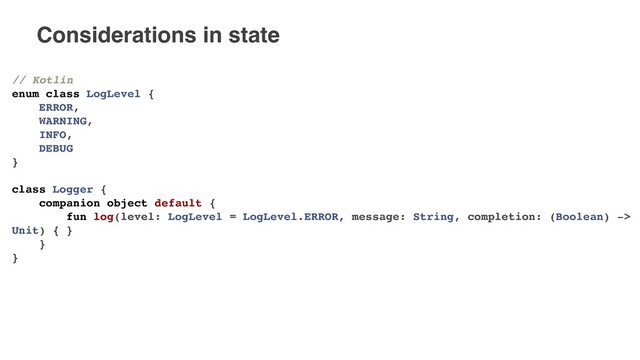 Considerations in state
// Kotlin
enum class LogLevel {
ERROR,
WARNING,
INFO,
DEBUG
}
class Logger {
companion object default {
fun log(level: LogLevel = LogLevel.ERROR, message: String, completion: (Boolean) ->
Unit) { }
}
}
