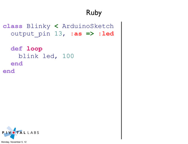 Ruby
class Blinky < ArduinoSketch
output_pin 13, :as => :led
def loop
blink led, 100
end
end
Monday, November 5, 12
