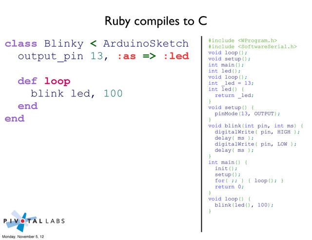 Ruby compiles to C
#include 
#include 
void loop();
void setup();
int main();
int led();
void loop();
int _led = 13;
int led() {
return _led;
}
void setup() {
pinMode(13, OUTPUT);
}
void blink(int pin, int ms) {
digitalWrite( pin, HIGH );
delay( ms );
digitalWrite( pin, LOW );
delay( ms );
}
int main() {
init();
setup();
for( ;; ) { loop(); }
return 0;
}
void loop() {
blink(led(), 100);
}
class Blinky < ArduinoSketch
output_pin 13, :as => :led
def loop
blink led, 100
end
end
Monday, November 5, 12
