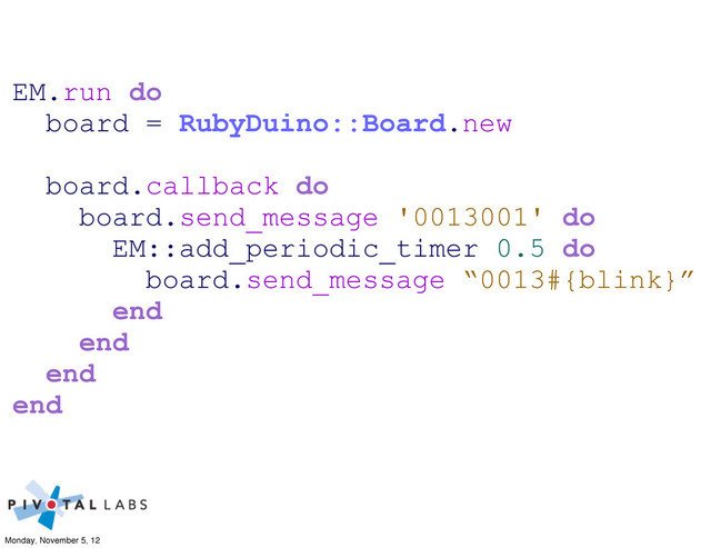 EM.run do
board = RubyDuino::Board.new
board.callback do
board.send_message '0013001' do
EM::add_periodic_timer 0.5 do
board.send_message “0013#{blink}”
end
end
end
end
Monday, November 5, 12
