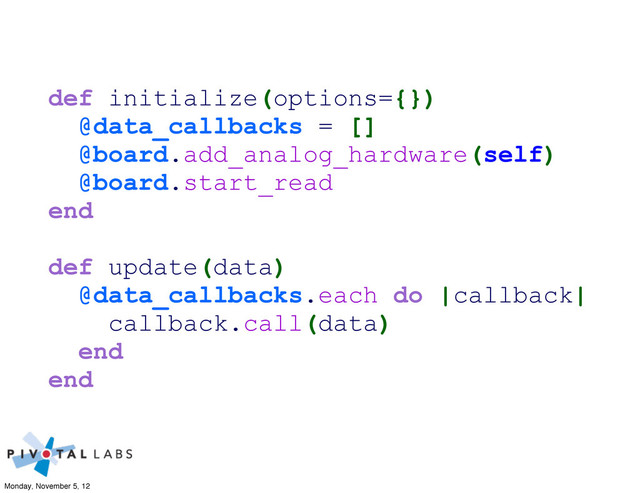 def initialize(options={})
@data_callbacks = []
@board.add_analog_hardware(self)
@board.start_read
end
def update(data)
@data_callbacks.each do |callback|
callback.call(data)
end
end
Monday, November 5, 12
