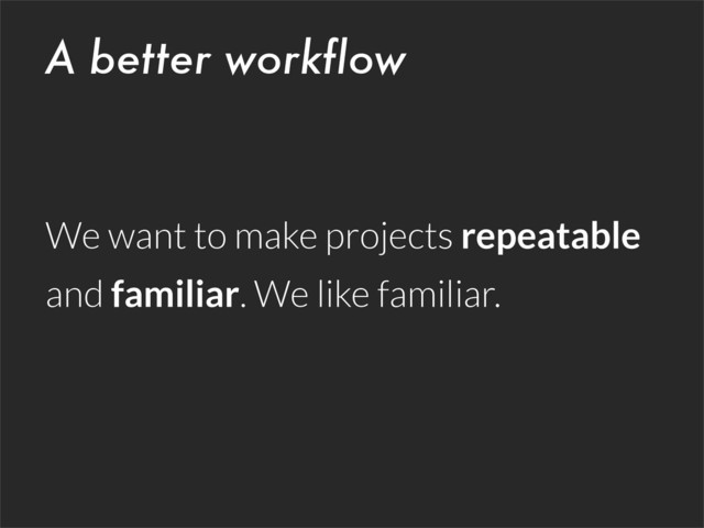 A better workflow
We want to make projects repeatable
and familiar. We like familiar.

