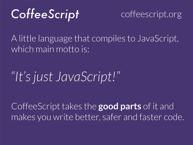 CoffeeScript coffeescript.org
A little language that compiles to JavaScript,
which main motto is:
CoffeeScript takes the good parts of it and
makes you write better, safer and faster code.
“It’s just JavaScript!”
