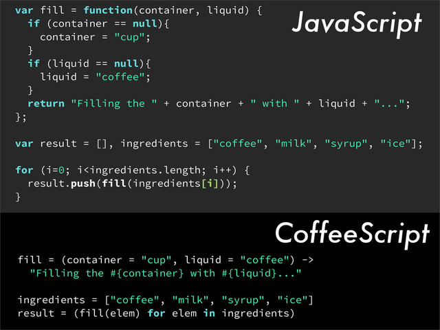 var fill = function(container, liquid) {
if (container == null){
container = "cup";
}
if (liquid == null){
liquid = "coffee";
}
return "Filling the " + container + " with " + liquid + "...";
};
var result = [], ingredients = ["coffee", "milk", "syrup", "ice"];
for (i=0; i
"Filling the #{container} with #{liquid}..."
ingredients = ["coffee", "milk", "syrup", "ice"]
result = (fill(elem) for elem in ingredients)
CoffeeScript
