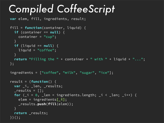 Compiled CoffeeScript
var elem, fill, ingredients, result;
fill = function(container, liquid) {
if (container == null) {
container = "cup";
}
if (liquid == null) {
liquid = "coffee";
}
return "Filling the " + container + " with " + liquid + "...";
};
ingredients = ["coffee", "milk", "sugar", "ice"];
result = (function() {
var _i, _len, _results;
_results = [];
for (_i = 0, _len = ingredients.length; _i < _len; _i++) {
elem = ingredients[_i];
_results.push(fill(elem));
}
return _results;
})();
