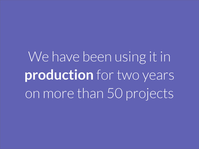 We have been using it in
production for two years
on more than 50 projects
