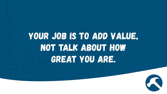 Your job is to add value,
not talk about how
great you are.
