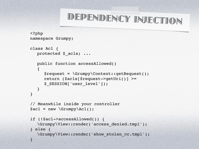 DEPENDENCY INJECTION
getUri()] >=
$_SESSION['user_level']);
}
}
// Meanwhile inside your controller
$acl = new \Grumpy\Acl();
if (!$acl->accessAllowed()) {
\Grumpy\View::render('access_denied.tmpl');
} else {
\Grumpy\View::render('show_stolen_cc.tmpl');
}
