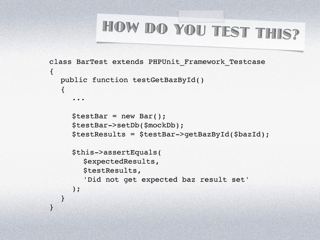 HOW DO YOU TEST THIS?
class BarTest extends PHPUnit_Framework_Testcase
{
! public function testGetBazById()
! {
! ! ...
! ! $testBar = new Bar();
! ! $testBar->setDb($mockDb);
! ! $testResults = $testBar->getBazById($bazId);
! ! $this->assertEquals(
! ! ! $expectedResults,
! ! ! $testResults,
! ! ! 'Did not get expected baz result set'
! ! );
! }
}
