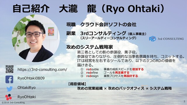 ©2019 3rd-Consulting
2
⾃⼰紹介 ⼤瀧 ⿓（Ryo Ohtaki）
OhtakiRyo
RyoOhtaki0809
現職 クラウド会計ソフトの会社
副業 3rdコンサルティング（個⼈事業主）
（スリーアールディーコンサルティング）
攻めのシステム戦略家
第三者としての影の参謀役、⿊⼦役。
参謀役でありながら、圧倒的な当事者意識を持ち、コミットする。
ITは経営を左右するツールであり、以下の3つのRDの価値を
届けきる。
① redouble 事業の成⻑スピードを倍加する
② redefine ゴールを再定義する
③ redesign 業務プロセスを再設計する
【得意領域】
攻めの営業組織 × 攻めのバックオフィス × システム戦略
RyoOhtaki
https://3rd-consulting.com/
