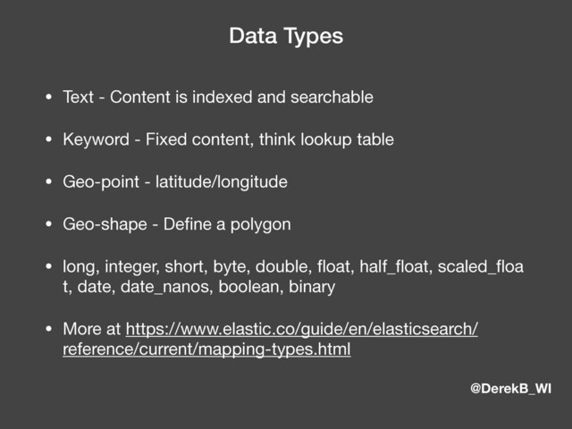 @DerekB_WI
Data Types
• Text - Content is indexed and searchable

• Keyword - Fixed content, think lookup table

• Geo-point - latitude/longitude

• Geo-shape - Deﬁne a polygon

• long, integer, short, byte, double, ﬂoat, half_ﬂoat, scaled_ﬂoa
t, date, date_nanos, boolean, binary

• More at https://www.elastic.co/guide/en/elasticsearch/
reference/current/mapping-types.html
