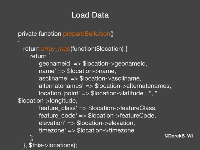 @DerekB_WI
Load Data
private function prepareBulkJson() 
{ 
return array_map(function($location) { 
return [ 
'geonameid' => $location->geonameid, 
'name' => $location->name, 
'asciiname' => $location->asciiname, 
'alternatenames' => $location->alternatenames, 
'location_point' => $location->latitude . ", "
$location->longitude, 
'feature_class' => $location->featureClass, 
'feature_code' => $location->featureCode, 
'elevation' => $location->elevation, 
'timezone' => $location->timezone 
]; 
}, $this->locations); 
