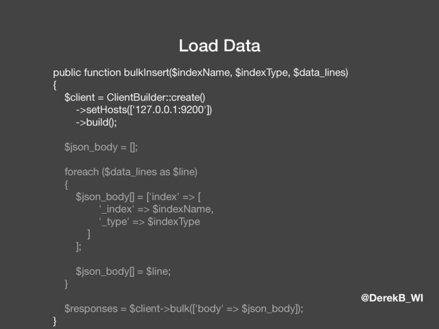 @DerekB_WI
Load Data
public function bulkInsert($indexName, $indexType, $data_lines)

{

$client = ClientBuilder::create()

->setHosts(['127.0.0.1:9200'])

->build();

$json_body = [];

foreach ($data_lines as $line)

{

$json_body[] = ['index' => [

'_index' => $indexName,

'_type' => $indexType

]

];

$json_body[] = $line;

}

$responses = $client->bulk(['body' => $json_body]);

}

