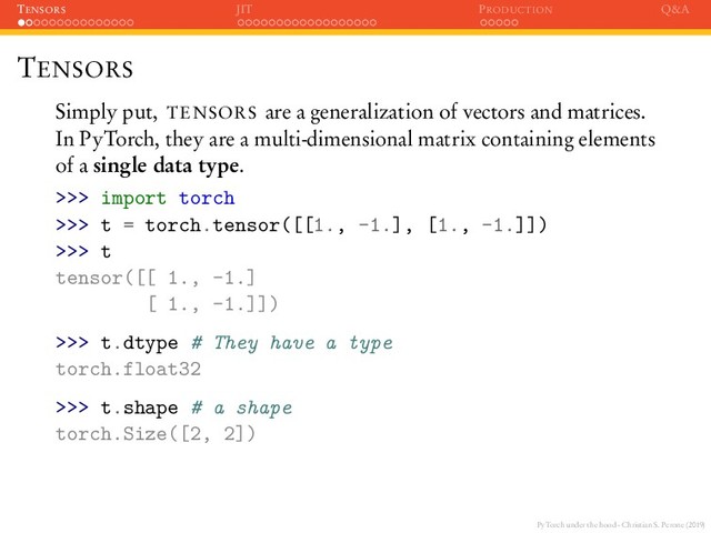 PyTorch under the hood - Christian S. Perone (2019)
TENSORS JIT PRODUCTION Q&A
TENSORS
Simply put, TENSORS are a generalization of vectors and matrices.
In PyTorch, they are a multi-dimensional matrix containing elements
of a single data type.
>>> import torch
>>> t = torch.tensor([[1., -1.], [1., -1.]])
>>> t
tensor([[ 1., -1.]
[ 1., -1.]])
>>> t.dtype # They have a type
torch.float32
>>> t.shape # a shape
torch.Size([2, 2])
