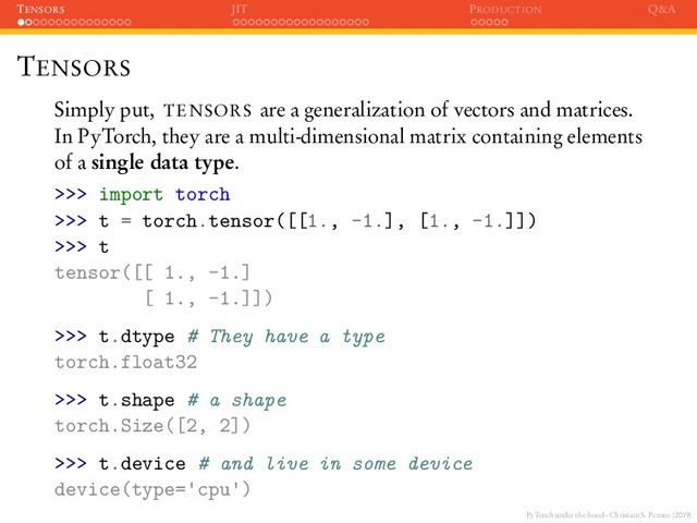 PyTorch under the hood - Christian S. Perone (2019)
TENSORS JIT PRODUCTION Q&A
TENSORS
Simply put, TENSORS are a generalization of vectors and matrices.
In PyTorch, they are a multi-dimensional matrix containing elements
of a single data type.
>>> import torch
>>> t = torch.tensor([[1., -1.], [1., -1.]])
>>> t
tensor([[ 1., -1.]
[ 1., -1.]])
>>> t.dtype # They have a type
torch.float32
>>> t.shape # a shape
torch.Size([2, 2])
>>> t.device # and live in some device
device(type= cpu )
