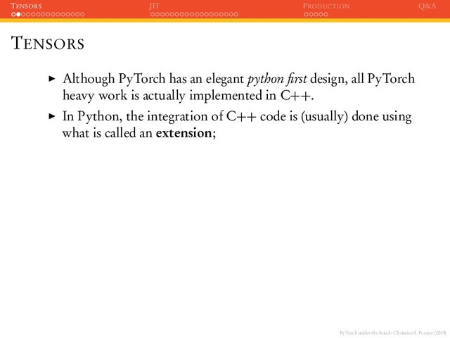 PyTorch under the hood - Christian S. Perone (2019)
TENSORS JIT PRODUCTION Q&A
TENSORS
Although PyTorch has an elegant python ﬁrst design, all PyTorch
heavy work is actually implemented in C++.
In Python, the integration of C++ code is (usually) done using
what is called an extension;
