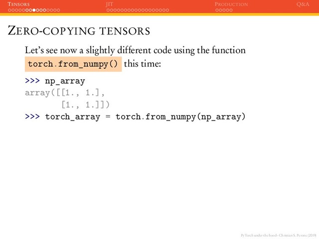 PyTorch under the hood - Christian S. Perone (2019)
TENSORS JIT PRODUCTION Q&A
ZERO-COPYING TENSORS
Let’s see now a slightly different code using the function
torch.from_numpy() this time:
>>> np_array
array([[1., 1.],
[1., 1.]])
>>> torch_array = torch.from_numpy(np_array)
